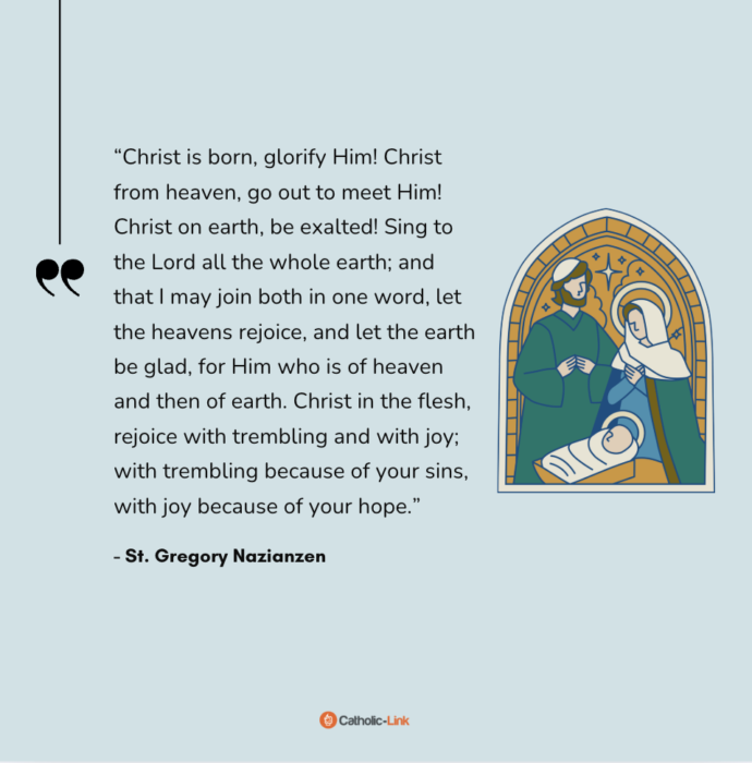 “Christ is born, glorify Him! Christ from heaven, go out to meet Him! Christ on earth, be exalted! Sing to the Lord all the whole earth; and that I may join both in one word, let the heavens rejoice, and let the earth be glad, for Him who is of heaven and then of earth. Christ in the flesh, rejoice with trembling and with joy; with trembling because of your sins, with joy because of your hope.” - St. Gregory Nazianzen 
